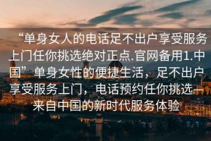 “單身女人的電話(huà)足不出戶(hù)享受服務(wù)上門(mén)任你挑選絕對正點(diǎn).官網(wǎng)備用1.中國”單身女性的便捷生活，足不出戶(hù)享受服務(wù)上門(mén)，電話(huà)預約任你挑選—來(lái)自中國的新時(shí)代服務(wù)體驗