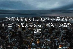 “沈陽(yáng)夫妻交友1130.24小時(shí)品鑒新茶葉.cc”沈陽(yáng)夫妻交友，新茶葉的品鑒之旅
