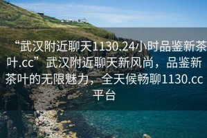 “武漢附近聊天1130.24小時(shí)品鑒新茶葉.cc”武漢附近聊天新風(fēng)尚，品鑒新茶葉的無(wú)限魅力，全天候暢聊1130.cc平臺