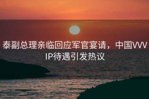 泰副總理親臨回應軍官宴請，中國VVVIP待遇引發(fā)熱議