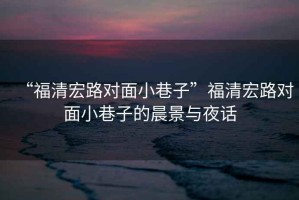“福清宏路對面小巷子”福清宏路對面小巷子的晨景與夜話(huà)