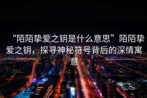 “陌陌摯愛(ài)之鑰是什么意思”陌陌摯愛(ài)之鑰，探尋神秘符號背后的深情寓意