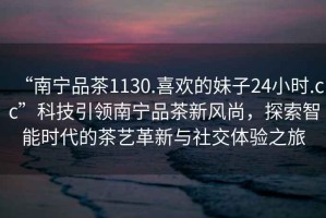 “南寧品茶1130.喜歡的妹子24小時(shí).cc”科技引領(lǐng)南寧品茶新風(fēng)尚，探索智能時(shí)代的茶藝革新與社交體驗之旅