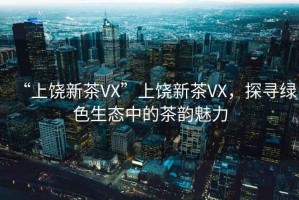 “上饒新茶VX”上饒新茶VX，探尋綠色生態(tài)中的茶韻魅力