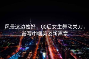 風(fēng)景這邊獨好，00后女生舞動(dòng)關(guān)刀，譜寫(xiě)巾幗英姿新篇章