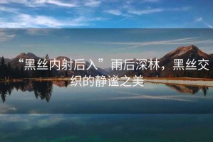 “黑絲內射后入”雨后深林，黑絲交織的靜謐之美