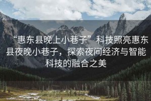 “惠東縣晚上小巷子”科技照亮惠東縣夜晚小巷子，探索夜間經(jīng)濟與智能科技的融合之美