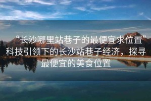 “長(cháng)沙哪里站巷子的最便宜求位置”科技引領(lǐng)下的長(cháng)沙站巷子經(jīng)濟，探尋最便宜的美食位置