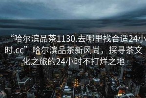 “哈爾濱品茶1130.去哪里找合適24小時(shí).cc”哈爾濱品茶新風(fēng)尚，探尋茶文化之旅的24小時(shí)不打烊之地
