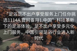 “足浴足不出戶(hù)享受服務(wù)上門(mén)任你挑選1114A.官網(wǎng)備用1.中國”科技革新下的足浴體驗，足不出戶(hù)享受多元化上門(mén)服務(wù)，中國引領(lǐng)足浴行業(yè)進(jìn)入新時(shí)代