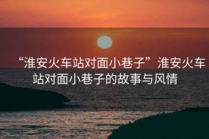 “淮安火車(chē)站對面小巷子”淮安火車(chē)站對面小巷子的故事與風(fēng)情