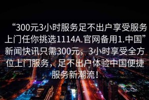 “300元3小時(shí)服務(wù)足不出戶(hù)享受服務(wù)上門(mén)任你挑選1114A.官網(wǎng)備用1.中國”新聞快訊只需300元，3小時(shí)享受全方位上門(mén)服務(wù)，足不出戶(hù)體驗中國便捷服務(wù)新潮流！