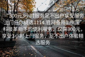 “300元3小時(shí)服務(wù)足不出戶(hù)享受服務(wù)上門(mén)任你挑選1114.官網(wǎng)備用1.中國”科技革新下的便利服務(wù)，僅需300元，享受3小時(shí)上門(mén)服務(wù)，足不出戶(hù)體驗精選服務(wù)