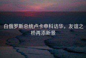 白俄羅斯總統盧卡申科訪(fǎng)華，友誼之橋再添新景