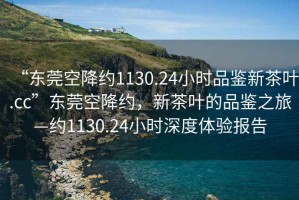 “東莞空降約1130.24小時(shí)品鑒新茶葉.cc”東莞空降約，新茶葉的品鑒之旅—約1130.24小時(shí)深度體驗報告