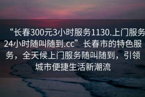 “長(cháng)春300元3小時(shí)服務(wù)1130.上門(mén)服務(wù)24小時(shí)隨叫隨到.cc”長(cháng)春市的特色服務(wù)，全天候上門(mén)服務(wù)隨叫隨到，引領(lǐng)城市便捷生活新潮流