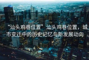 “汕頭雞巷位置”汕頭雞巷位置，城市變遷中的歷史記憶與新發(fā)展動(dòng)向