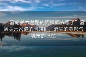 “嘉峪關(guān)六岔路的阿姨都去哪了”嘉峪關(guān)六岔路的阿姨們，消失的身影與城市的記憶