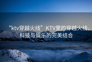 “ktv穿越火線(xiàn)”KTV里的穿越火線(xiàn)，科技與娛樂(lè )的完美結合