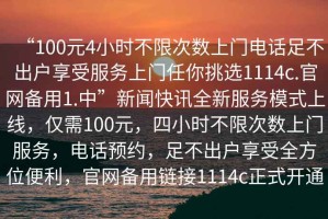 “100元4小時(shí)不限次數上門(mén)電話(huà)足不出戶(hù)享受服務(wù)上門(mén)任你挑選1114c.官網(wǎng)備用1.中”新聞快訊全新服務(wù)模式上線(xiàn)，僅需100元，四小時(shí)不限次數上門(mén)服務(wù)，電話(huà)預約，足不出戶(hù)享受全方位便利，官網(wǎng)備用鏈接1114c正式開(kāi)通