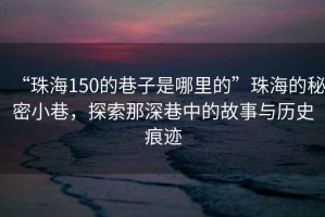 “珠海150的巷子是哪里的”珠海的秘密小巷，探索那深巷中的故事與歷史痕跡