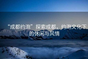 “成都約泡”探索成都，約泡文化下的休閑與風(fēng)情