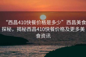 “西昌410快餐價(jià)格是多少”西昌美食探秘，揭秘西昌410快餐價(jià)格及更多美食資訊