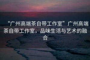 “廣州高端茶自帶工作室”廣州高端茶自帶工作室，品味生活與藝術(shù)的融合