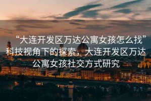 “大連開(kāi)發(fā)區萬(wàn)達公寓女孩怎么找”科技視角下的探索，大連開(kāi)發(fā)區萬(wàn)達公寓女孩社交方式研究