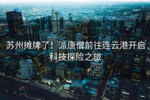 蘇州攤牌了！派唐僧前往連云港開(kāi)啟科技探險之旅