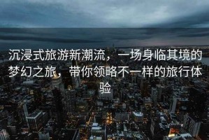 沉浸式旅游新潮流，一場(chǎng)身臨其境的夢(mèng)幻之旅，帶你領(lǐng)略不一樣的旅行體驗