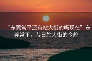 “東莞常平還有站大街的嗎現在”東莞常平，昔日站大街的今貌
