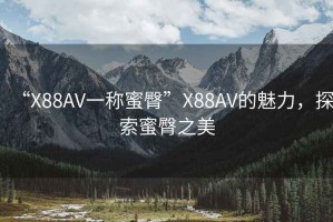 “X88AV一稱(chēng)蜜臀”X88AV的魅力，探索蜜臀之美