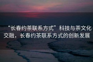 “長(cháng)春約茶聯(lián)系方式”科技與茶文化交融，長(cháng)春約茶聯(lián)系方式的創(chuàng  )新發(fā)展