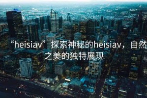 “heisiav”探索神秘的heisiav，自然之美的獨特展現
