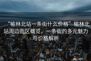 “榆林北站一條街什么價(jià)格”榆林北站周邊街區概覽，一條街的多元魅力與價(jià)格解析