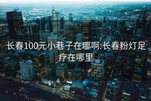 長(cháng)春100元小巷子在哪啊:長(cháng)春粉燈足療在哪里
