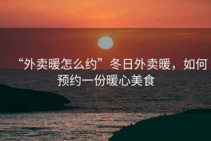 “外賣(mài)暖怎么約”冬日外賣(mài)暖，如何預約一份暖心美食