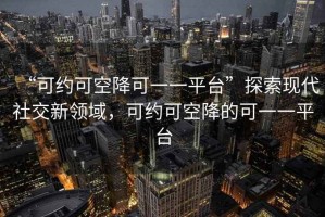 “可約可空降可一一平臺”探索現代社交新領(lǐng)域，可約可空降的可一一平臺