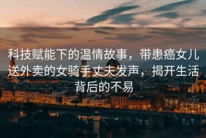 科技賦能下的溫情故事，帶患癌女兒送外賣(mài)的女騎手丈夫發(fā)聲，揭開(kāi)生活背后的不易
