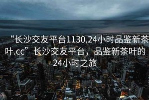 “長(cháng)沙交友平臺1130.24小時(shí)品鑒新茶葉.cc”長(cháng)沙交友平臺，品鑒新茶葉的24小時(shí)之旅