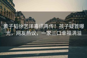 黃子韜徐藝洋喜訊再傳！孩子疑首曝光，網(wǎng)友熱議，一家三口幸福滿(mǎn)溢