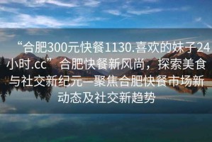 “合肥300元快餐1130.喜歡的妹子24小時(shí).cc”合肥快餐新風(fēng)尚，探索美食與社交新紀元—聚焦合肥快餐市場(chǎng)新動(dòng)態(tài)及社交新趨勢