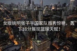 女版姚明張子宇國家隊首秀驚艷，轟下18分展現籃球天賦！