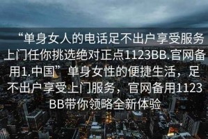 “單身女人的電話(huà)足不出戶(hù)享受服務(wù)上門(mén)任你挑選絕對正點(diǎn)1123BB.官網(wǎng)備用1.中國”單身女性的便捷生活，足不出戶(hù)享受上門(mén)服務(wù)，官網(wǎng)備用1123BB帶你領(lǐng)略全新體驗