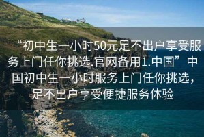 “初中生一小時(shí)50元足不出戶(hù)享受服務(wù)上門(mén)任你挑選.官網(wǎng)備用1.中國”中國初中生一小時(shí)服務(wù)上門(mén)任你挑選，足不出戶(hù)享受便捷服務(wù)體驗