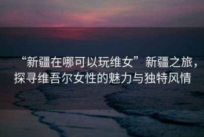 “新疆在哪可以玩維女”新疆之旅，探尋維吾爾女性的魅力與獨特風(fēng)情
