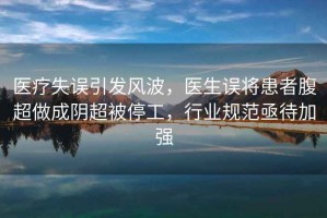 醫療失誤引發(fā)風(fēng)波，醫生誤將患者腹超做成陰超被停工，行業(yè)規范亟待加強
