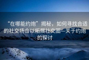 “在哪能約炮”揭秘，如何尋找合適的社交場(chǎng)合以拓展社交圈—關(guān)于約炮的探討