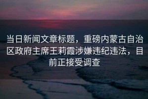 當日新聞文章標題，重磅內蒙古自治區政府主席王莉霞涉嫌違紀違法，目前正接受調查